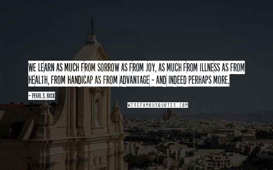 Pearl S. Buck Quotes: We learn as much from sorrow as from joy, as much from illness as from health, from handicap as from advantage - and indeed perhaps more.