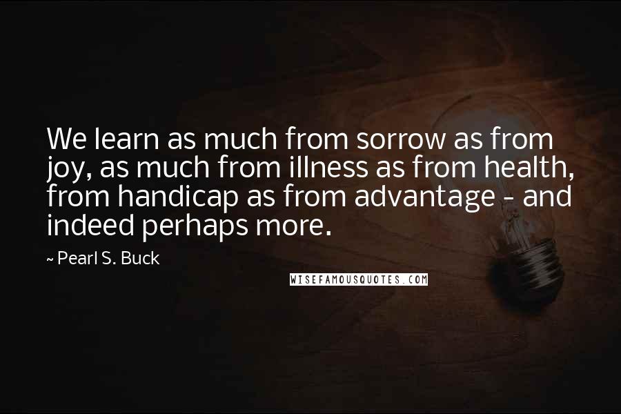 Pearl S. Buck Quotes: We learn as much from sorrow as from joy, as much from illness as from health, from handicap as from advantage - and indeed perhaps more.