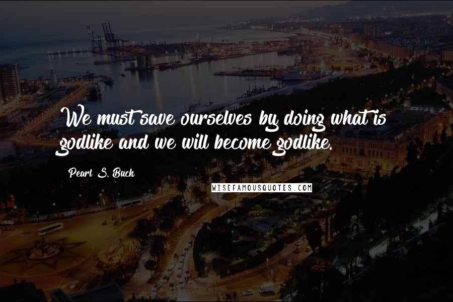 Pearl S. Buck Quotes: We must save ourselves by doing what is godlike and we will become godlike.