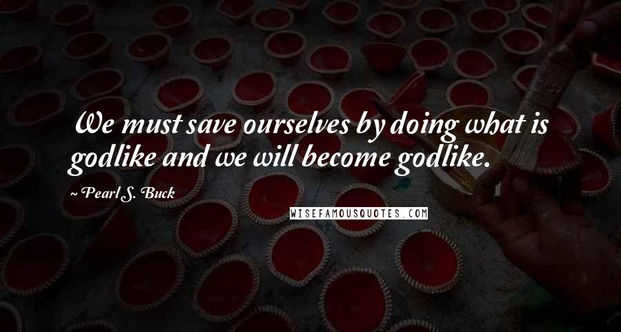 Pearl S. Buck Quotes: We must save ourselves by doing what is godlike and we will become godlike.