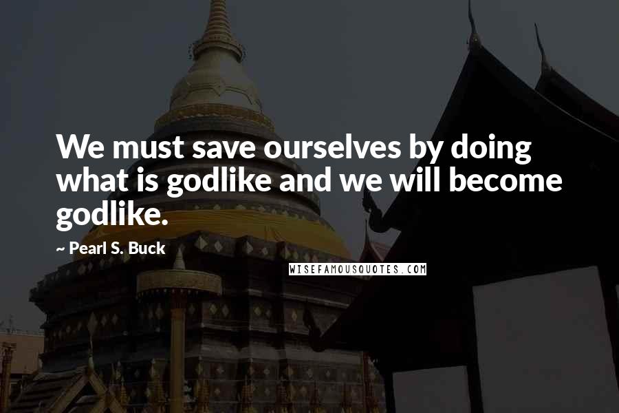 Pearl S. Buck Quotes: We must save ourselves by doing what is godlike and we will become godlike.