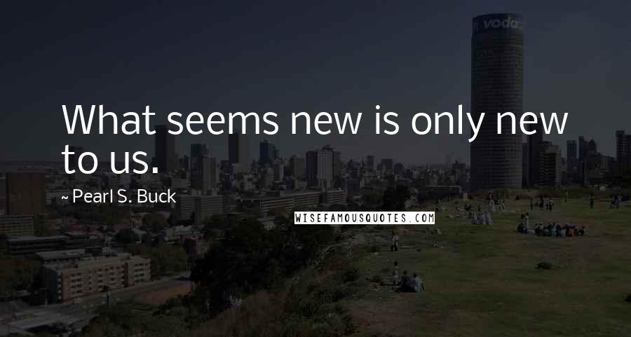 Pearl S. Buck Quotes: What seems new is only new to us.