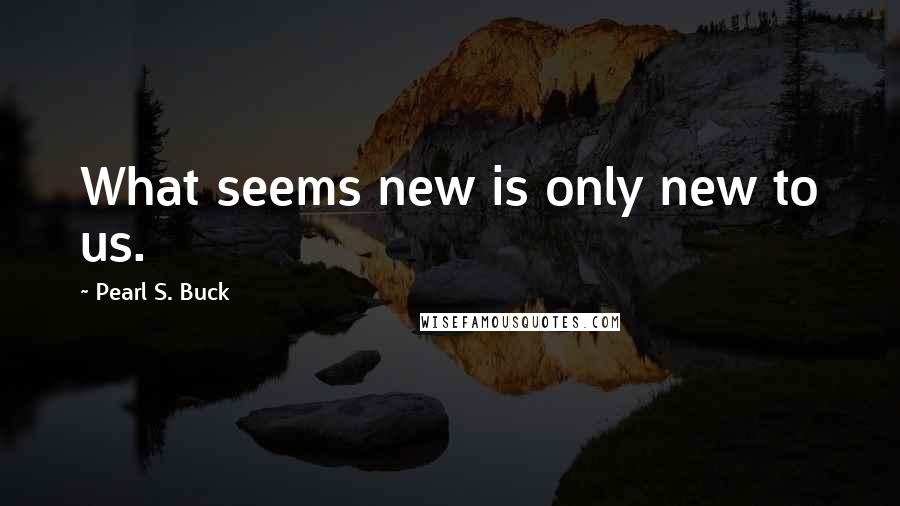 Pearl S. Buck Quotes: What seems new is only new to us.