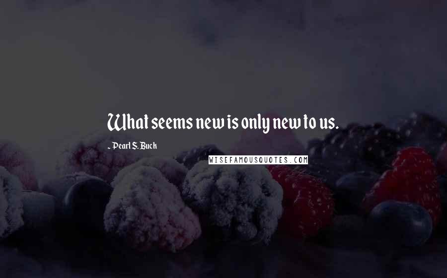 Pearl S. Buck Quotes: What seems new is only new to us.