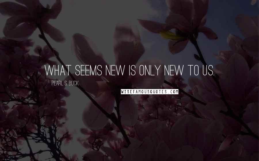 Pearl S. Buck Quotes: What seems new is only new to us.