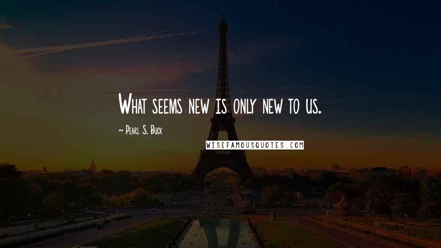 Pearl S. Buck Quotes: What seems new is only new to us.