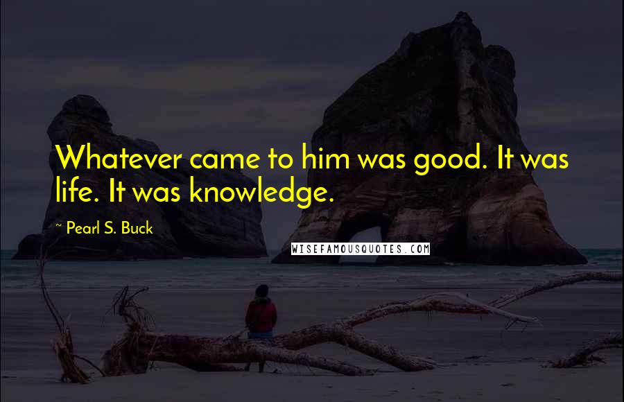 Pearl S. Buck Quotes: Whatever came to him was good. It was life. It was knowledge.