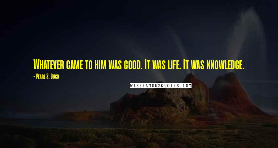 Pearl S. Buck Quotes: Whatever came to him was good. It was life. It was knowledge.