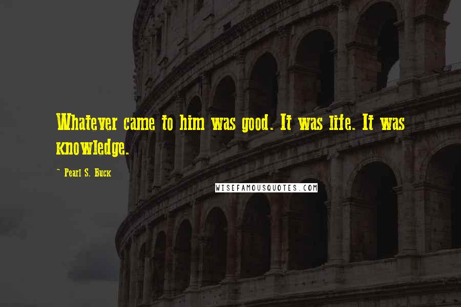 Pearl S. Buck Quotes: Whatever came to him was good. It was life. It was knowledge.