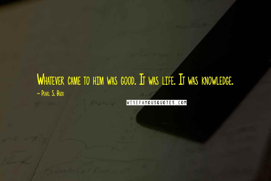 Pearl S. Buck Quotes: Whatever came to him was good. It was life. It was knowledge.