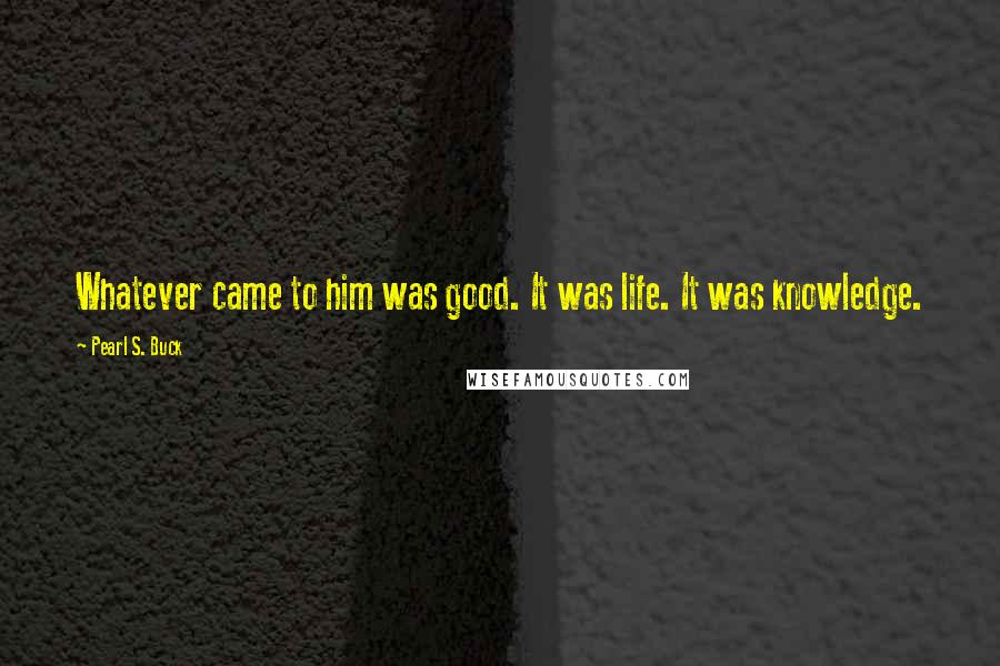 Pearl S. Buck Quotes: Whatever came to him was good. It was life. It was knowledge.