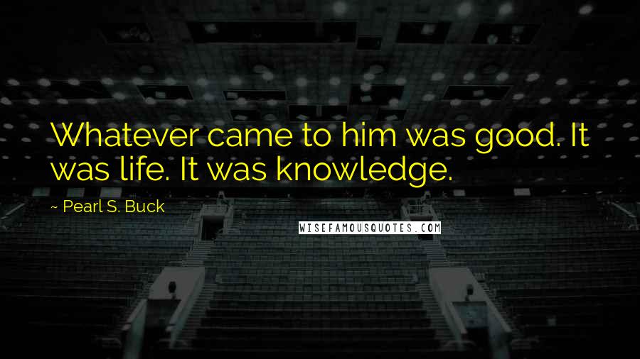 Pearl S. Buck Quotes: Whatever came to him was good. It was life. It was knowledge.