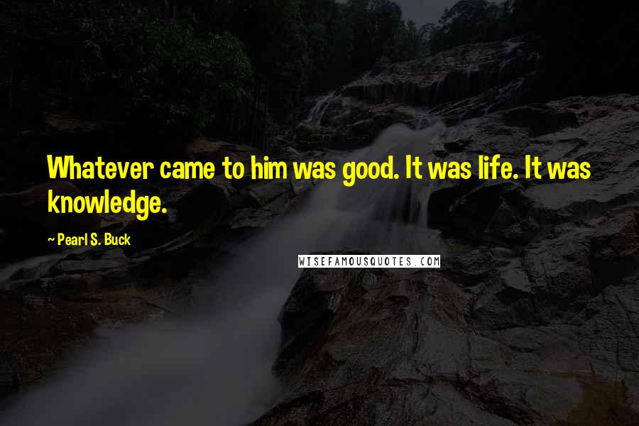 Pearl S. Buck Quotes: Whatever came to him was good. It was life. It was knowledge.