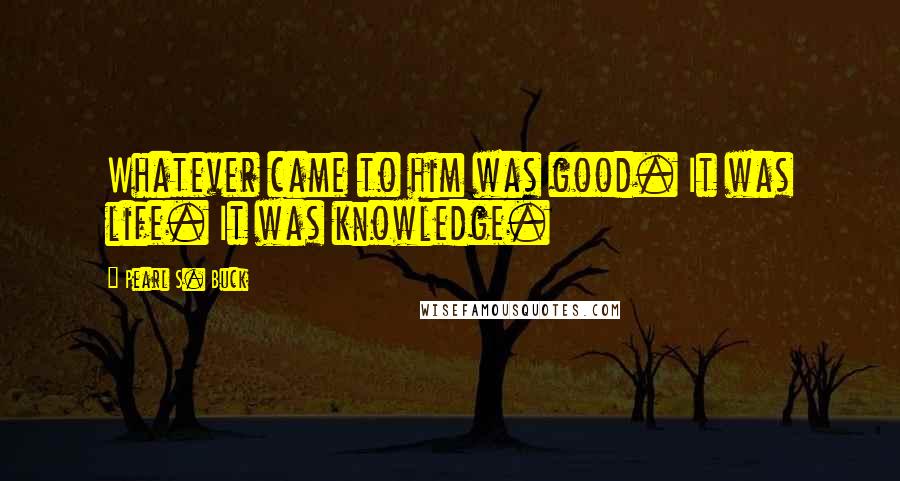 Pearl S. Buck Quotes: Whatever came to him was good. It was life. It was knowledge.