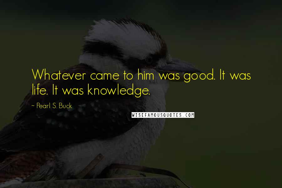 Pearl S. Buck Quotes: Whatever came to him was good. It was life. It was knowledge.