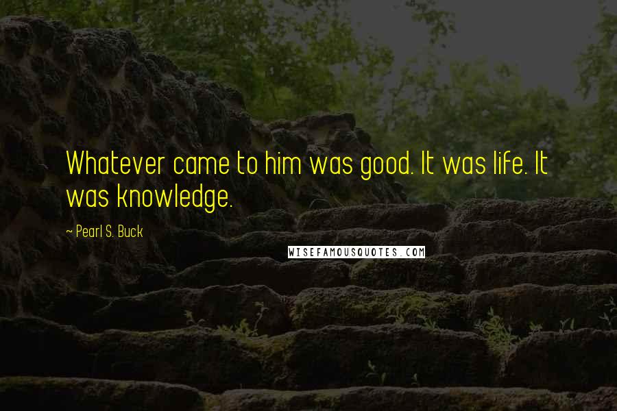 Pearl S. Buck Quotes: Whatever came to him was good. It was life. It was knowledge.