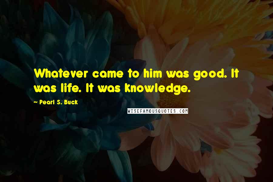 Pearl S. Buck Quotes: Whatever came to him was good. It was life. It was knowledge.