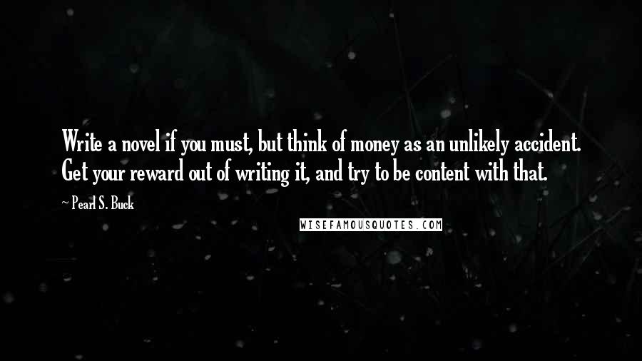 Pearl S. Buck Quotes: Write a novel if you must, but think of money as an unlikely accident. Get your reward out of writing it, and try to be content with that.