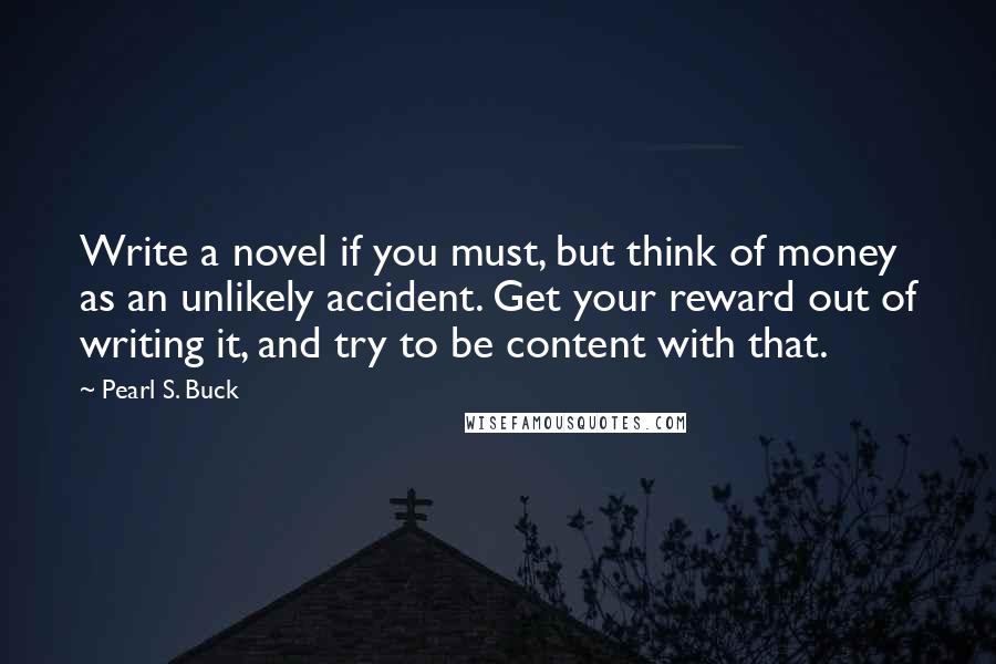 Pearl S. Buck Quotes: Write a novel if you must, but think of money as an unlikely accident. Get your reward out of writing it, and try to be content with that.