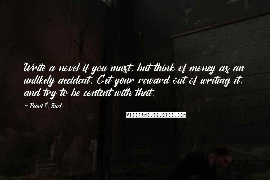 Pearl S. Buck Quotes: Write a novel if you must, but think of money as an unlikely accident. Get your reward out of writing it, and try to be content with that.