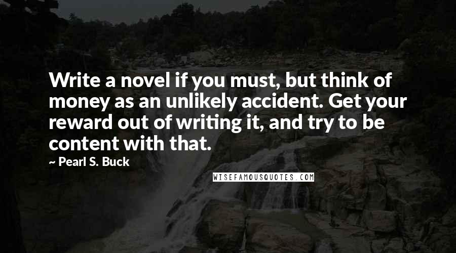 Pearl S. Buck Quotes: Write a novel if you must, but think of money as an unlikely accident. Get your reward out of writing it, and try to be content with that.