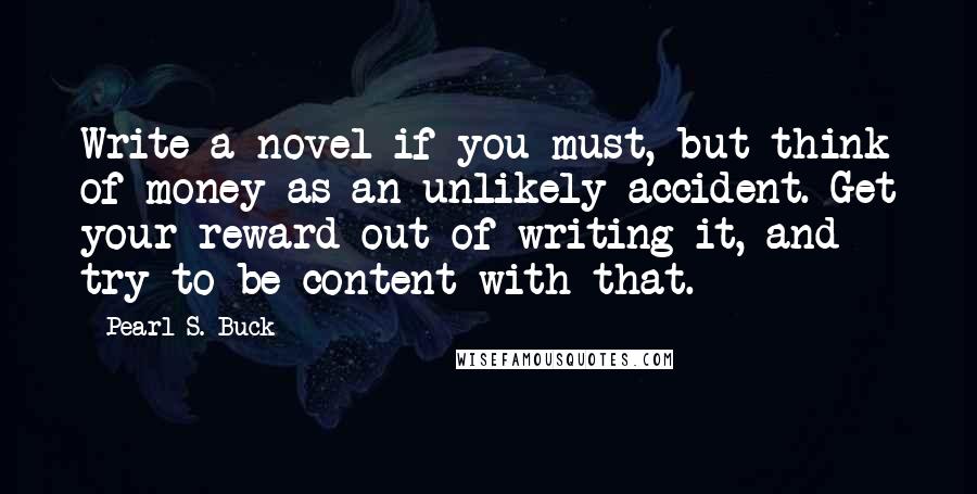 Pearl S. Buck Quotes: Write a novel if you must, but think of money as an unlikely accident. Get your reward out of writing it, and try to be content with that.