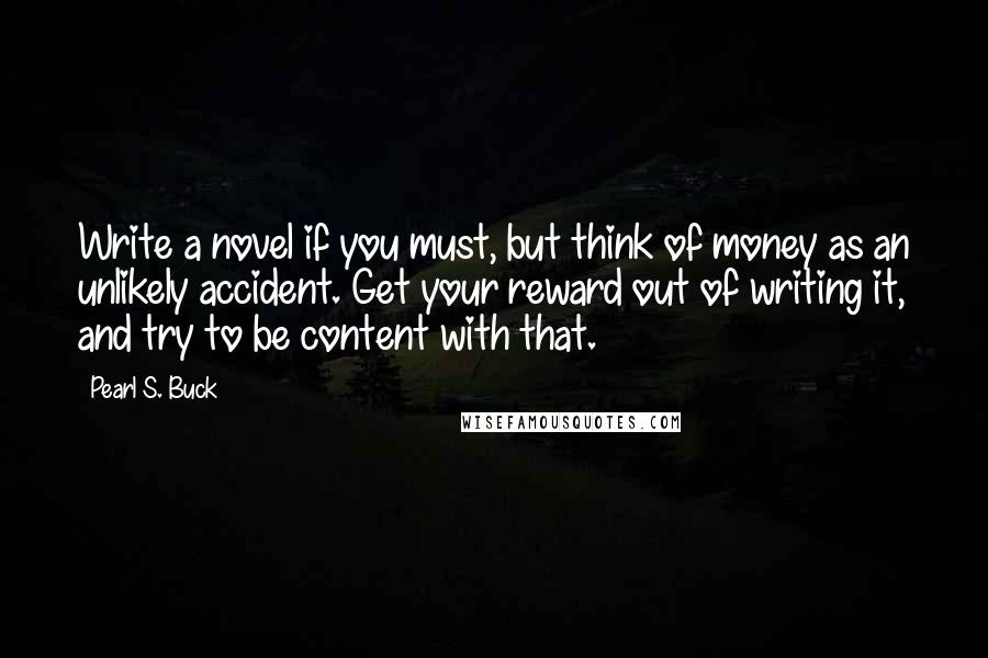 Pearl S. Buck Quotes: Write a novel if you must, but think of money as an unlikely accident. Get your reward out of writing it, and try to be content with that.