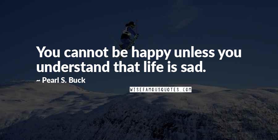 Pearl S. Buck Quotes: You cannot be happy unless you understand that life is sad.