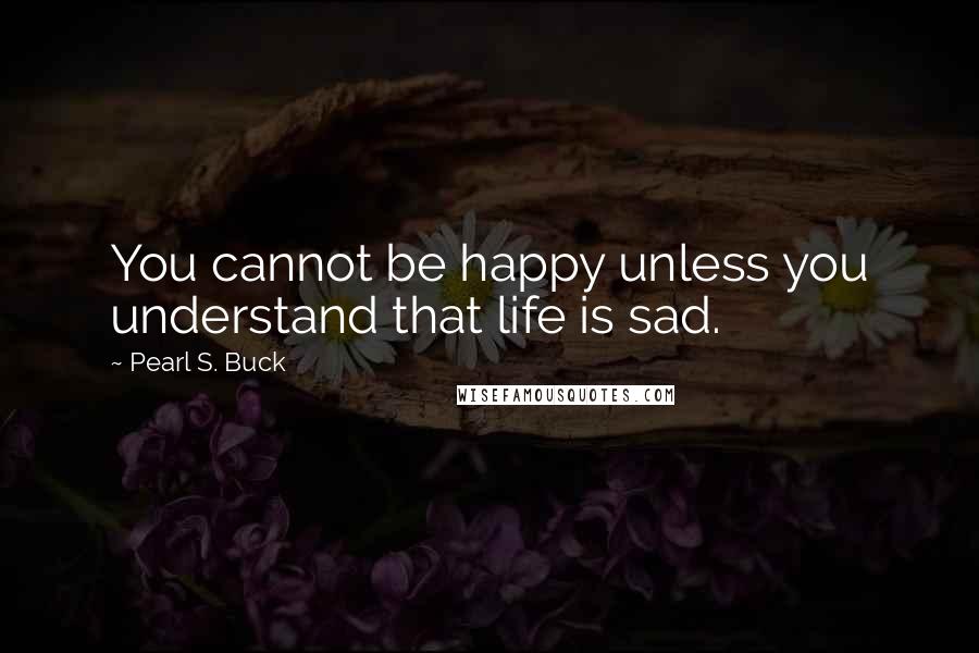 Pearl S. Buck Quotes: You cannot be happy unless you understand that life is sad.