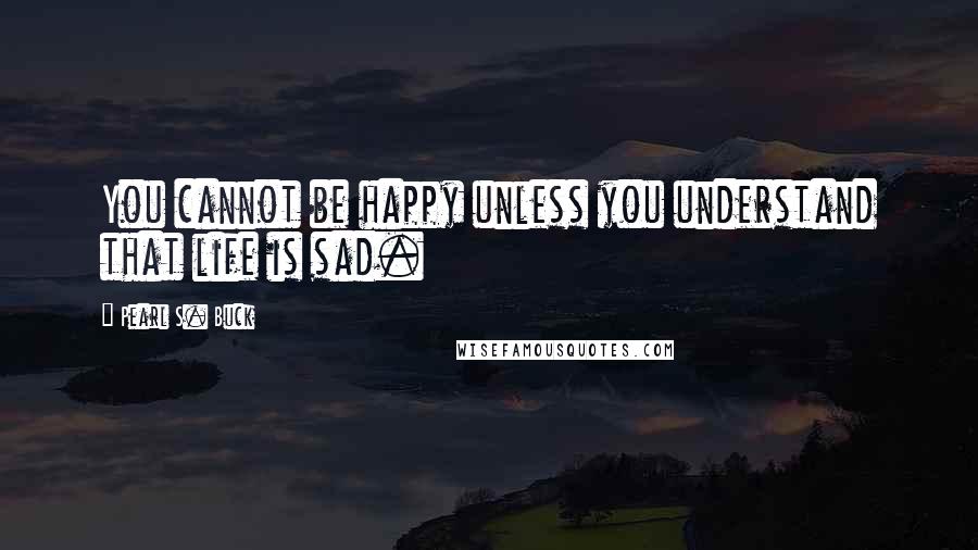 Pearl S. Buck Quotes: You cannot be happy unless you understand that life is sad.