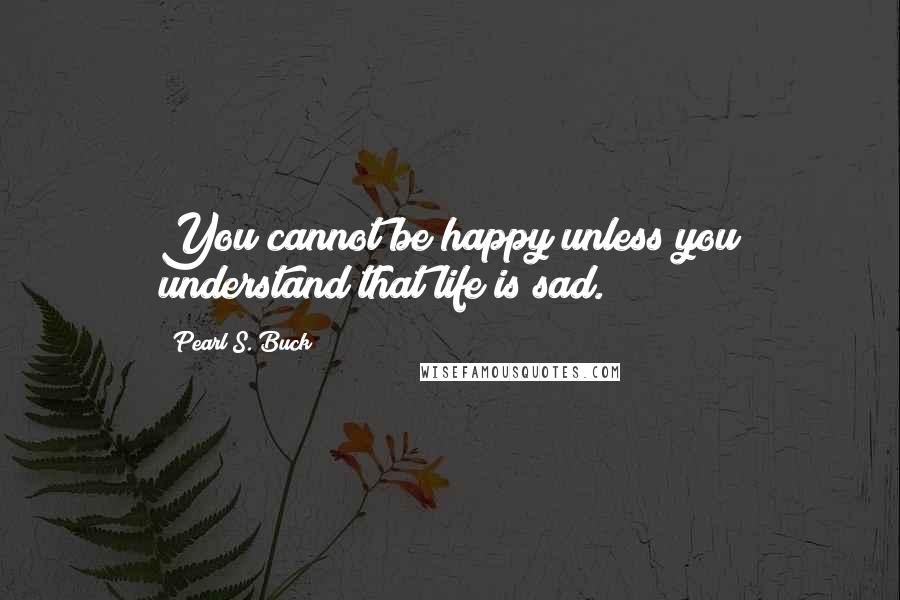 Pearl S. Buck Quotes: You cannot be happy unless you understand that life is sad.