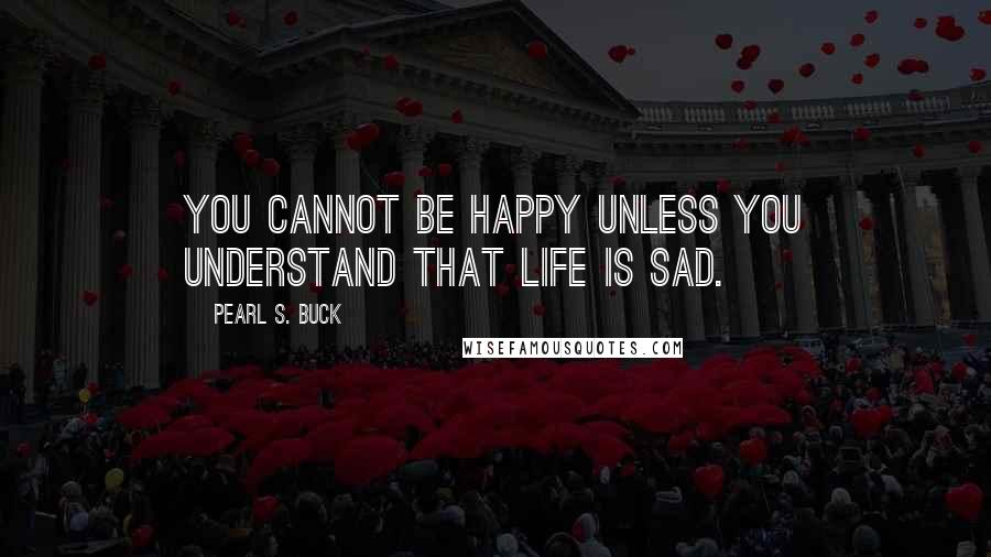 Pearl S. Buck Quotes: You cannot be happy unless you understand that life is sad.