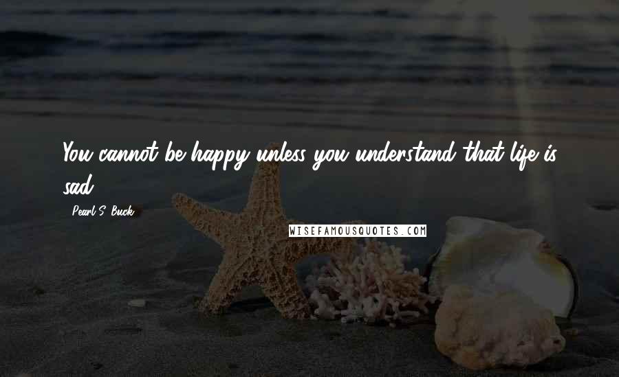 Pearl S. Buck Quotes: You cannot be happy unless you understand that life is sad.