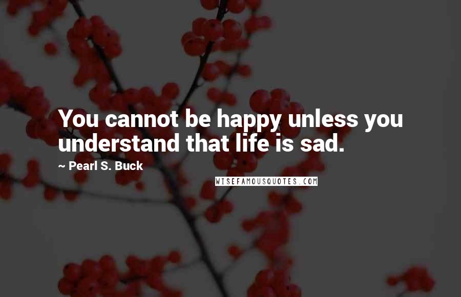 Pearl S. Buck Quotes: You cannot be happy unless you understand that life is sad.