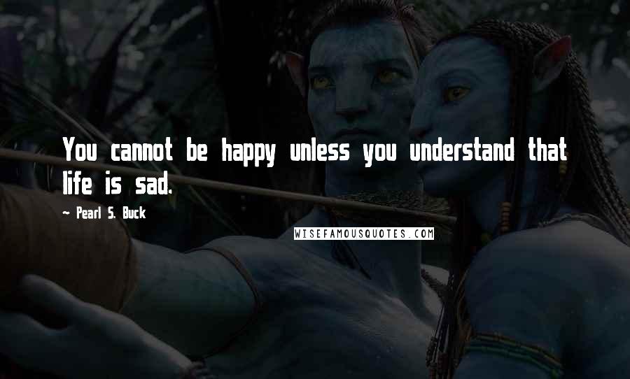 Pearl S. Buck Quotes: You cannot be happy unless you understand that life is sad.