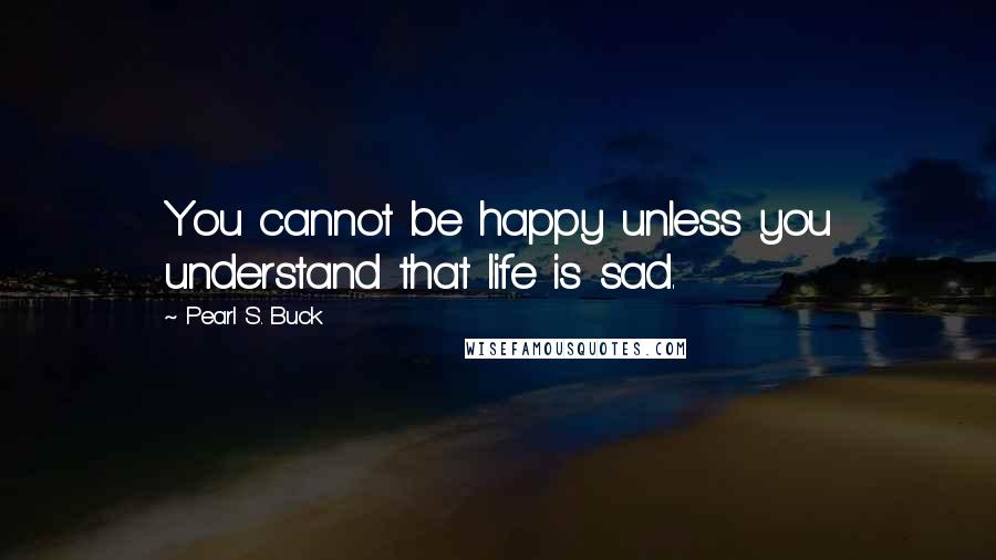 Pearl S. Buck Quotes: You cannot be happy unless you understand that life is sad.