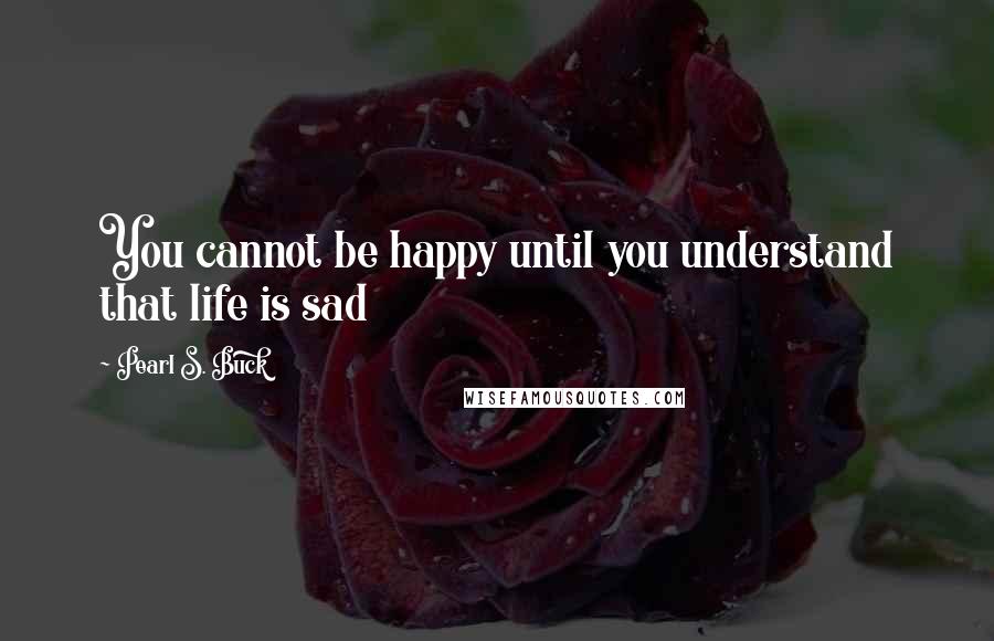 Pearl S. Buck Quotes: You cannot be happy until you understand that life is sad