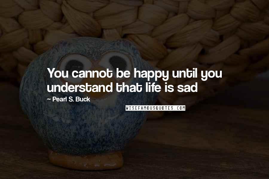 Pearl S. Buck Quotes: You cannot be happy until you understand that life is sad