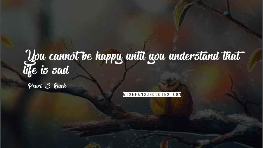 Pearl S. Buck Quotes: You cannot be happy until you understand that life is sad