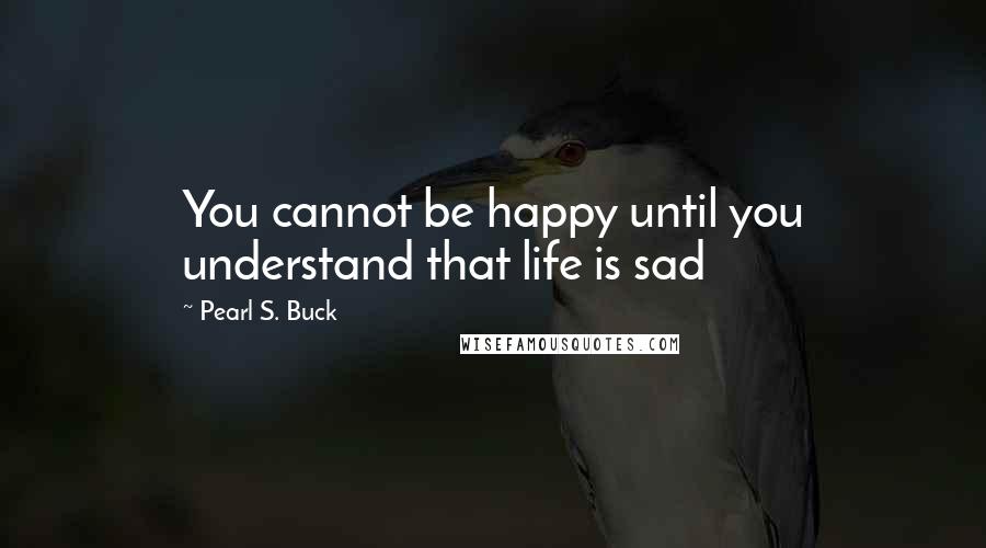 Pearl S. Buck Quotes: You cannot be happy until you understand that life is sad