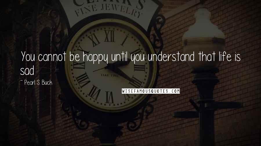Pearl S. Buck Quotes: You cannot be happy until you understand that life is sad