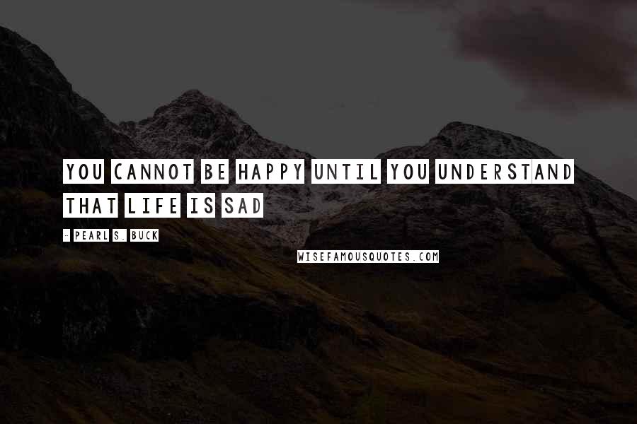 Pearl S. Buck Quotes: You cannot be happy until you understand that life is sad