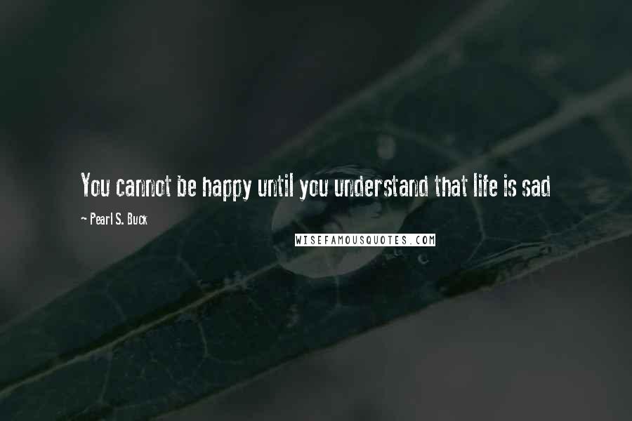 Pearl S. Buck Quotes: You cannot be happy until you understand that life is sad