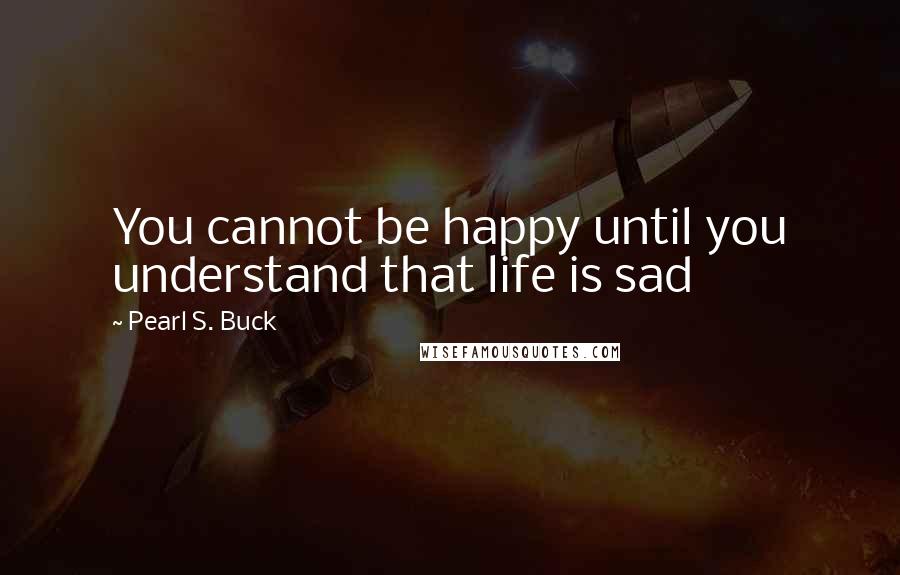 Pearl S. Buck Quotes: You cannot be happy until you understand that life is sad