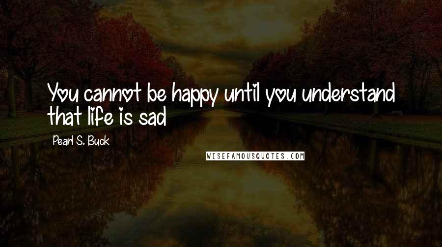 Pearl S. Buck Quotes: You cannot be happy until you understand that life is sad