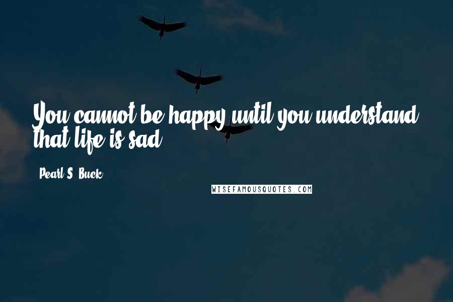 Pearl S. Buck Quotes: You cannot be happy until you understand that life is sad