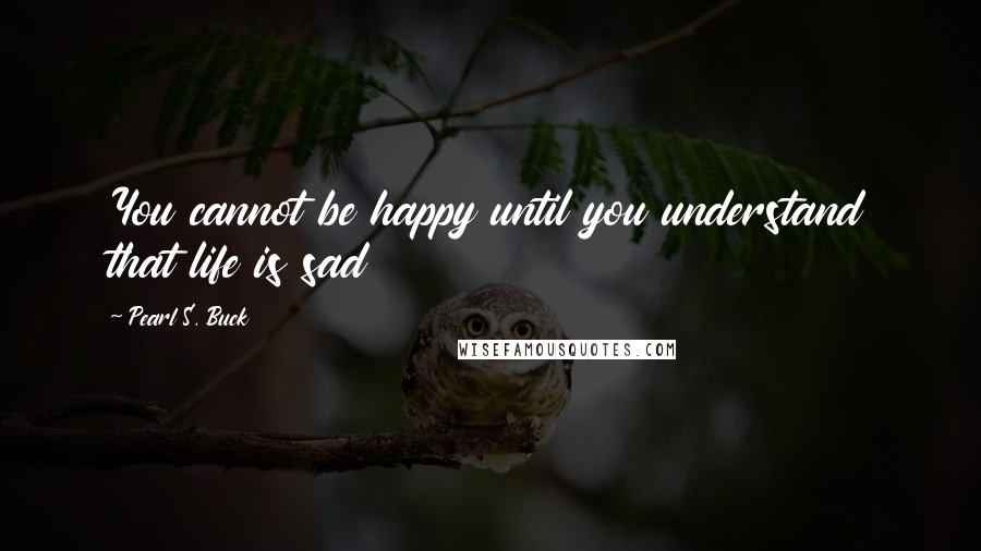 Pearl S. Buck Quotes: You cannot be happy until you understand that life is sad