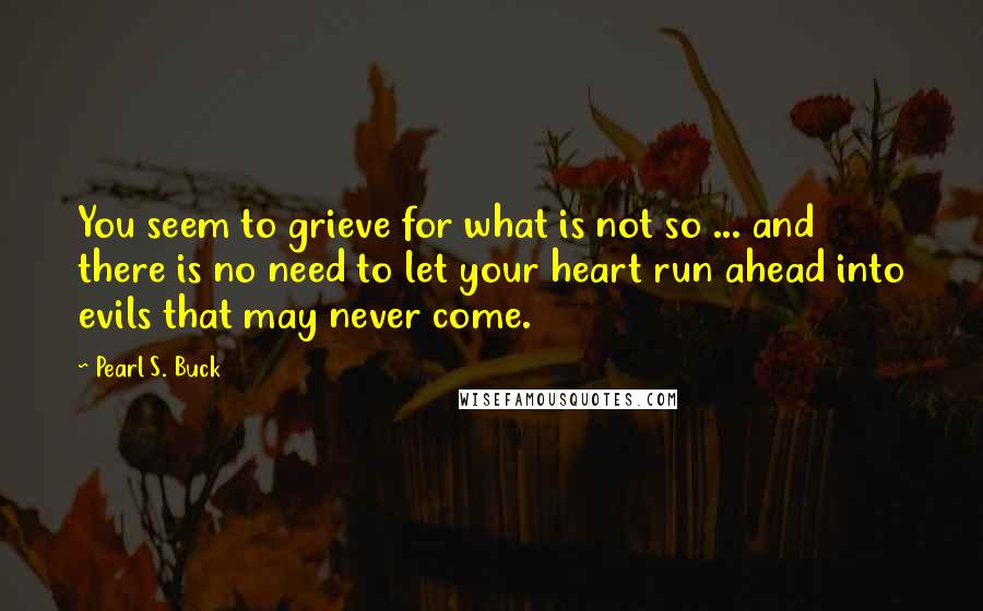 Pearl S. Buck Quotes: You seem to grieve for what is not so ... and there is no need to let your heart run ahead into evils that may never come.