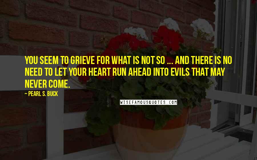 Pearl S. Buck Quotes: You seem to grieve for what is not so ... and there is no need to let your heart run ahead into evils that may never come.