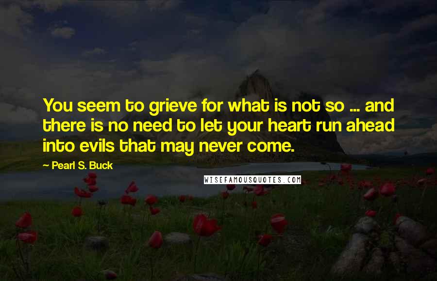 Pearl S. Buck Quotes: You seem to grieve for what is not so ... and there is no need to let your heart run ahead into evils that may never come.